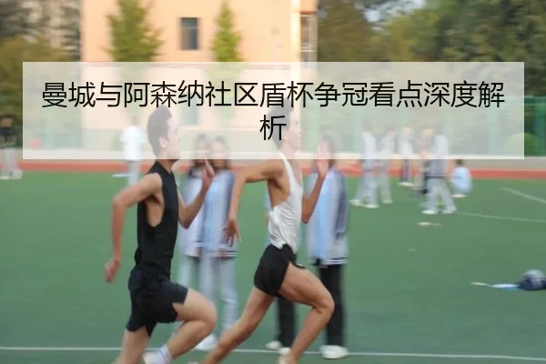 曼城与阿森纳社区盾杯争冠看点深度解析